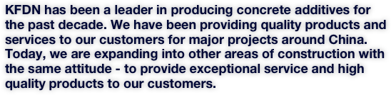 KFDN has been a leader in producing concrete additives for the past decade. We have been providing quality products and services to our customers for major projects around China. Today, we are expanding into other areas of construction with the same attitude - to provide exceptional service and high quality products to our customers. 